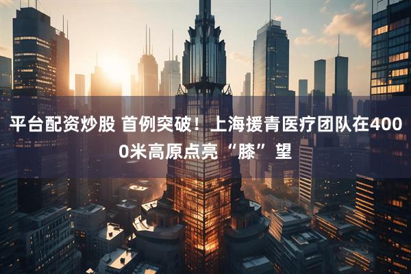 平台配资炒股 首例突破！上海援青医疗团队在4000米高原点亮 “膝” 望