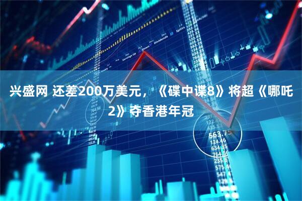 兴盛网 还差200万美元，《碟中谍8》将超《哪吒2》夺香港年冠