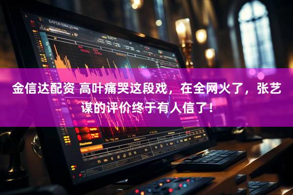 金信达配资 高叶痛哭这段戏，在全网火了，张艺谋的评价终于有人信了！