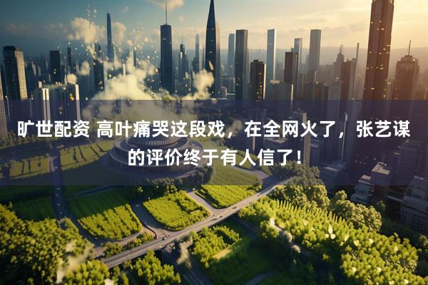 旷世配资 高叶痛哭这段戏，在全网火了，张艺谋的评价终于有人信了！