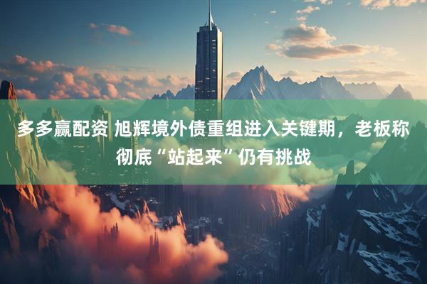 多多赢配资 旭辉境外债重组进入关键期，老板称彻底“站起来”仍有挑战