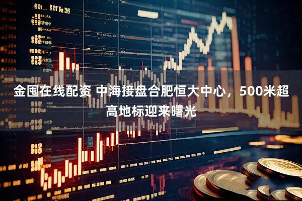 金囤在线配资 中海接盘合肥恒大中心，500米超高地标迎来曙光