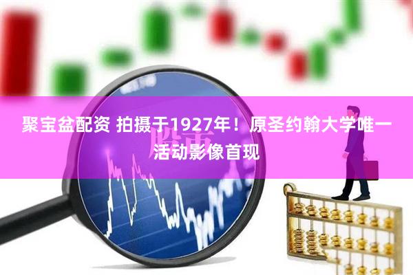 聚宝盆配资 拍摄于1927年！原圣约翰大学唯一活动影像首现