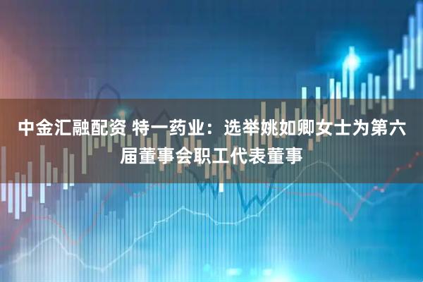 中金汇融配资 特一药业：选举姚如卿女士为第六届董事会职工代表董事