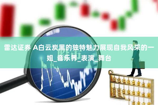 雷达证券 A白云炭黑的独特魅力展现自我风采的一姐_音乐界_表演_舞台