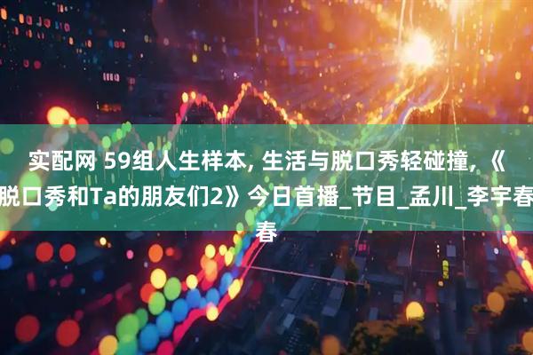 实配网 59组人生样本, 生活与脱口秀轻碰撞, 《脱口秀和Ta的朋友们2》今日首播_节目_孟川_李宇春