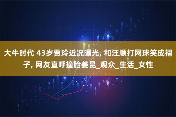 大牛时代 43岁贾玲近况曝光, 和汪顺打网球笑成褶子, 网友直呼撞脸姜昆_观众_生活_女性