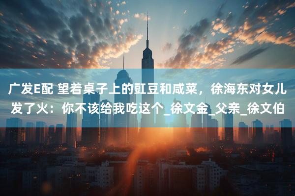 广发E配 望着桌子上的豇豆和咸菜，徐海东对女儿发了火：你不该给我吃这个_徐文金_父亲_徐文伯