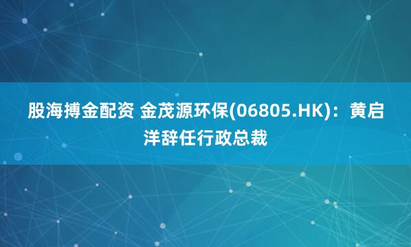 股海搏金配资 金茂源环保(06805.HK)：黄启洋辞任行政总裁