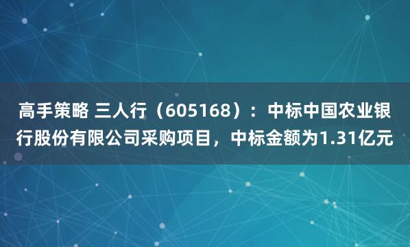 高手策略 三人行（605168）：中标中国农业银行股份有限公司采购项目，中标金额为1.31亿元