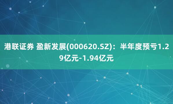 港联证券 盈新发展(000620.SZ)：半年度预亏1.29亿元-1.94亿元
