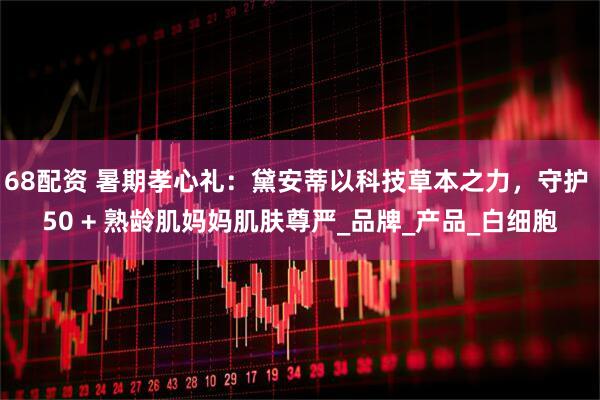 68配资 暑期孝心礼：黛安蒂以科技草本之力，守护 50 + 熟龄肌妈妈肌肤尊严_品牌_产品_白细胞