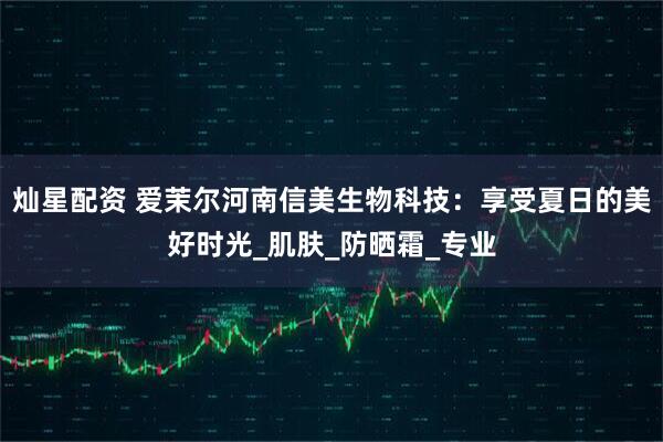 灿星配资 爱茉尔河南信美生物科技：享受夏日的美好时光_肌肤_防晒霜_专业