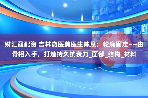 财汇盈配资 吉林微医美医生陈思：轮廓固定——由骨相入手，打造持久抗衰力_面部_结构_材料