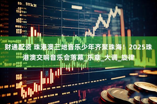 财通配资 珠港澳三地音乐少年齐聚珠海！2025珠港澳交响音乐会落幕_乐章_大调_旋律