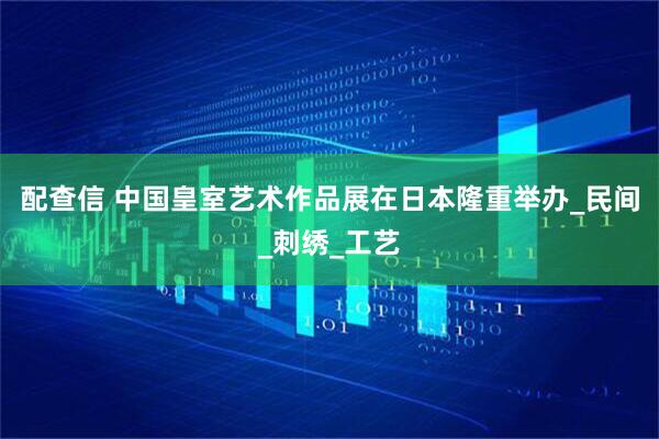 配查信 中国皇室艺术作品展在日本隆重举办_民间_刺绣_工艺