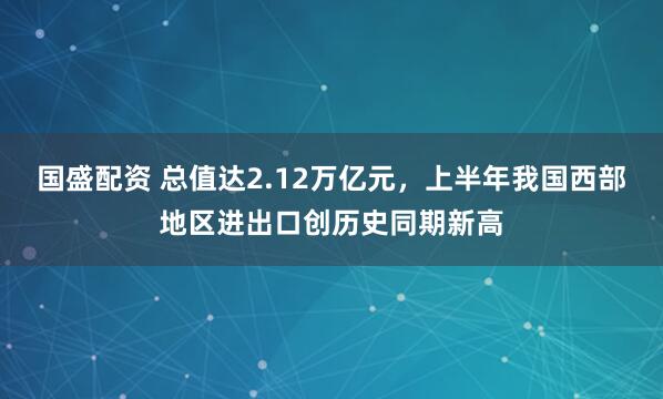 国盛配资 总值达2.12万亿元，上半年我国西部地区进出口创历史同期新高