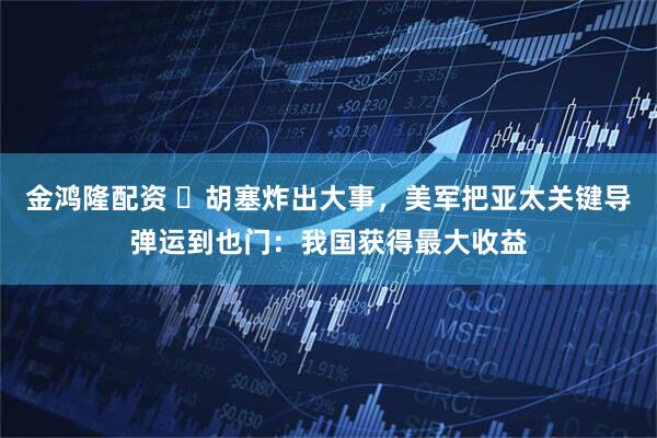 金鸿隆配资 ​胡塞炸出大事，美军把亚太关键导弹运到也门：我国获得最大收益