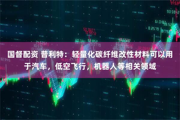 国督配资 普利特：轻量化碳纤维改性材料可以用于汽车，低空飞行，机器人等相关领域