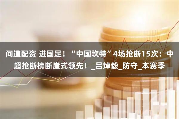 问道配资 进国足！“中国坎特”4场抢断15次：中超抢断榜断崖式领先！_吕焯毅_防守_本赛季