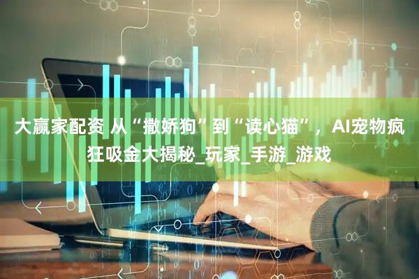 大赢家配资 从“撒娇狗”到“读心猫”，AI宠物疯狂吸金大揭秘_玩家_手游_游戏