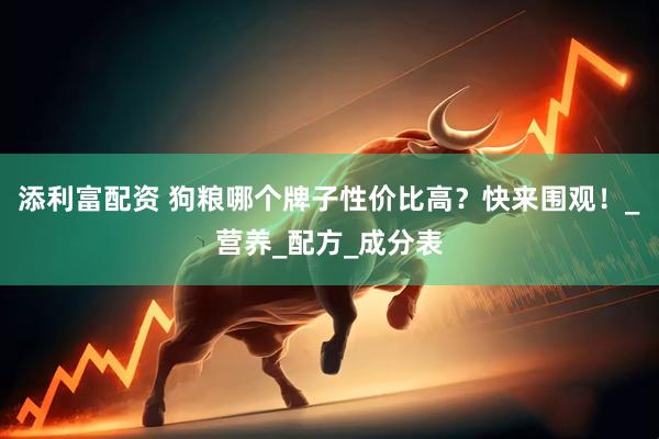 添利富配资 狗粮哪个牌子性价比高？快来围观！_营养_配方_成分表