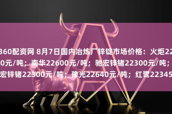 360配资网 8月7日国内冶炼厂锌锭市场价格：火炬22870元/吨；葫锌22930元/吨；南华22600元/吨；驰宏锌锗22300元/吨；豫光22640元/吨；红鹭22345元/吨。