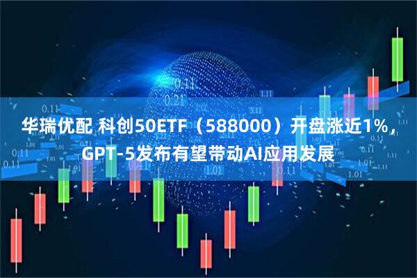 华瑞优配 科创50ETF（588000）开盘涨近1%，GPT-5发布有望带动AI应用发展